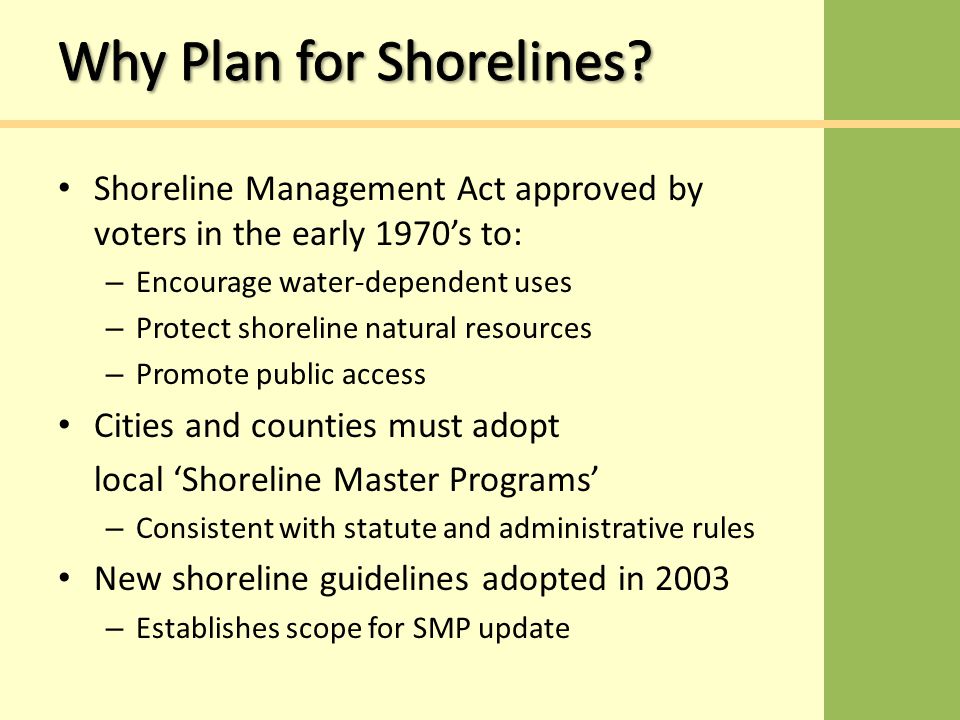Shoreline Management Act approved by voters in the early 1970’s to: – Encourage water-dependent uses – Protect shoreline natural resources – Promote public access Cities and counties must adopt local ‘Shoreline Master Programs’ – Consistent with statute and administrative rules New shoreline guidelines adopted in 2003 – Establishes scope for SMP update