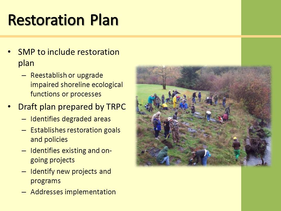 SMP to include restoration plan – Reestablish or upgrade impaired shoreline ecological functions or processes Draft plan prepared by TRPC – Identifies degraded areas – Establishes restoration goals and policies – Identifies existing and on- going projects – Identify new projects and programs – Addresses implementation
