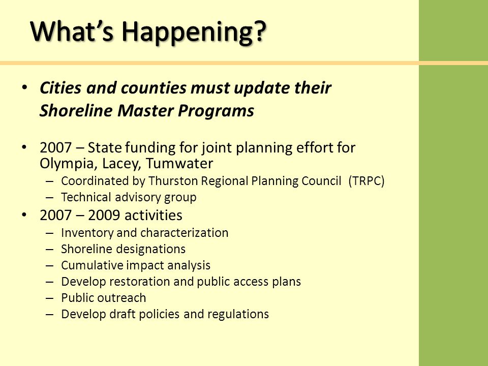 2007 – State funding for joint planning effort for Olympia, Lacey, Tumwater – Coordinated by Thurston Regional Planning Council (TRPC) – Technical advisory group 2007 – 2009 activities – Inventory and characterization – Shoreline designations – Cumulative impact analysis – Develop restoration and public access plans – Public outreach – Develop draft policies and regulations Cities and counties must update their Shoreline Master Programs