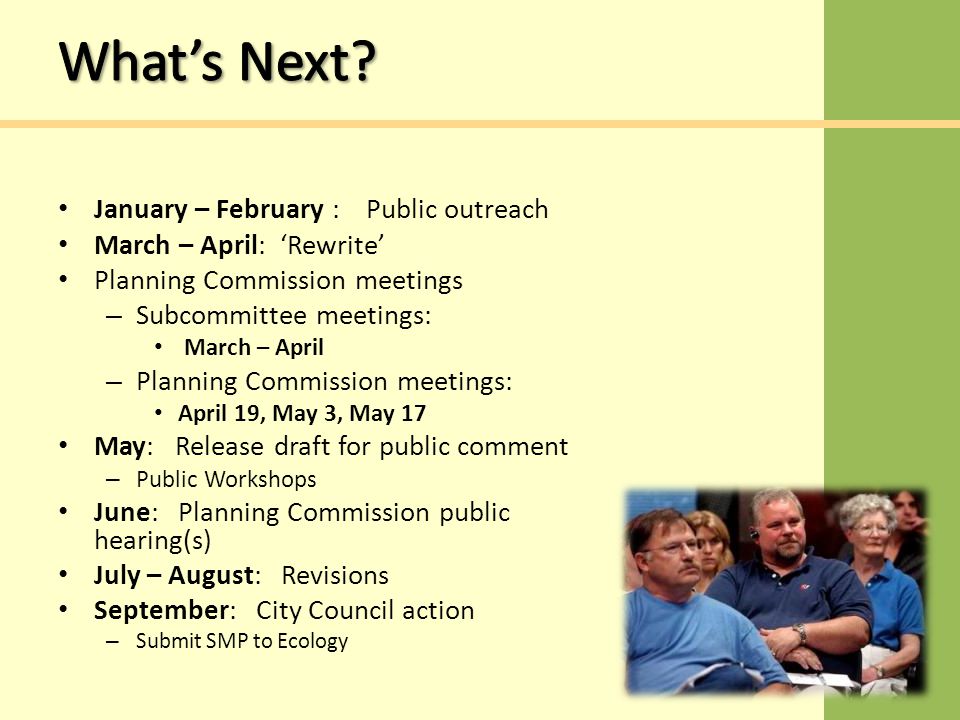 January – February : Public outreach March – April: ‘Rewrite’ Planning Commission meetings – Subcommittee meetings: March – April – Planning Commission meetings: April 19, May 3, May 17 May: Release draft for public comment – Public Workshops June: Planning Commission public hearing(s) July – August: Revisions September: City Council action – Submit SMP to Ecology