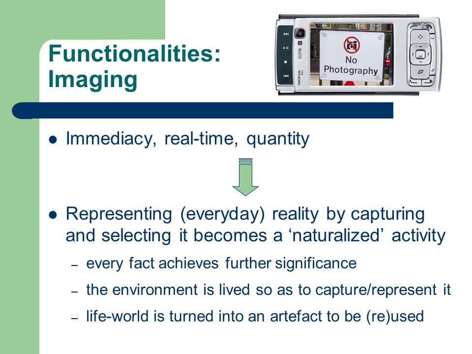 Functionalities: Imaging Immediacy, real-time, quantity Representing (everyday) reality by capturing and selecting it becomes a ‘naturalized’ activity – every fact achieves further significance – the environment is lived so as to capture/represent it – life-world is turned into an artefact to be (re)used