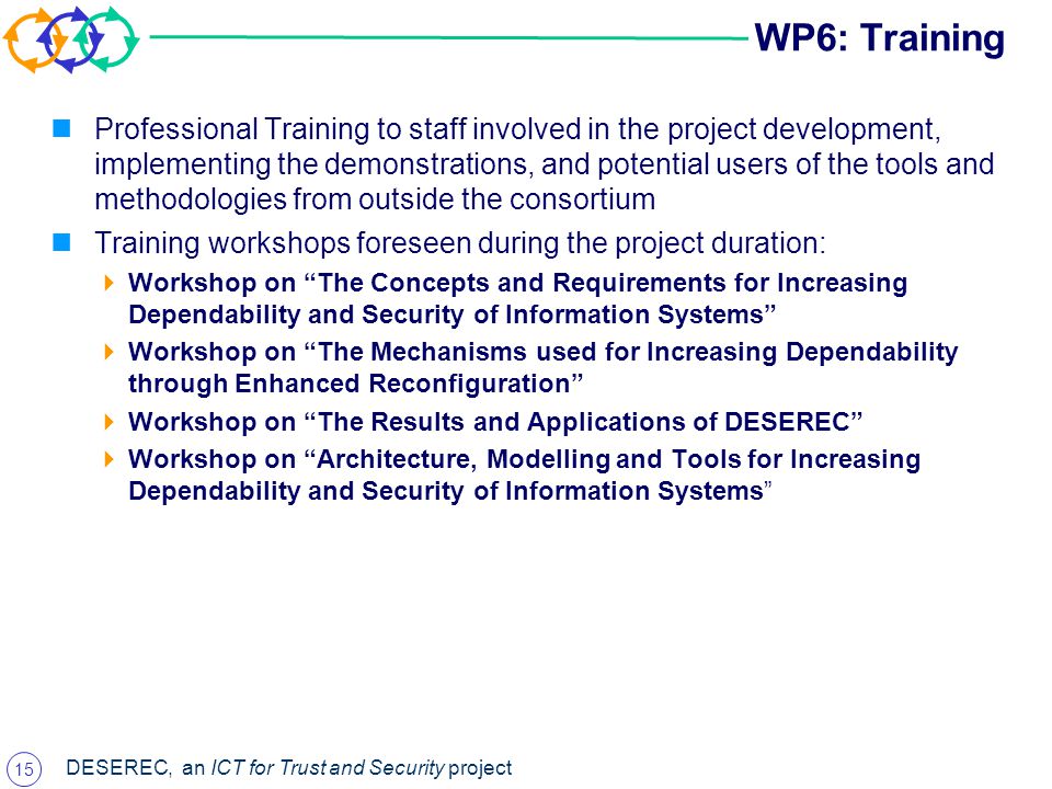 15 DESEREC, an ICT for Trust and Security project WP6: Training Professional Training to staff involved in the project development, implementing the demonstrations, and potential users of the tools and methodologies from outside the consortium Training workshops foreseen during the project duration:  Workshop on The Concepts and Requirements for Increasing Dependability and Security of Information Systems  Workshop on The Mechanisms used for Increasing Dependability through Enhanced Reconfiguration  Workshop on The Results and Applications of DESEREC  Workshop on Architecture, Modelling and Tools for Increasing Dependability and Security of Information Systems