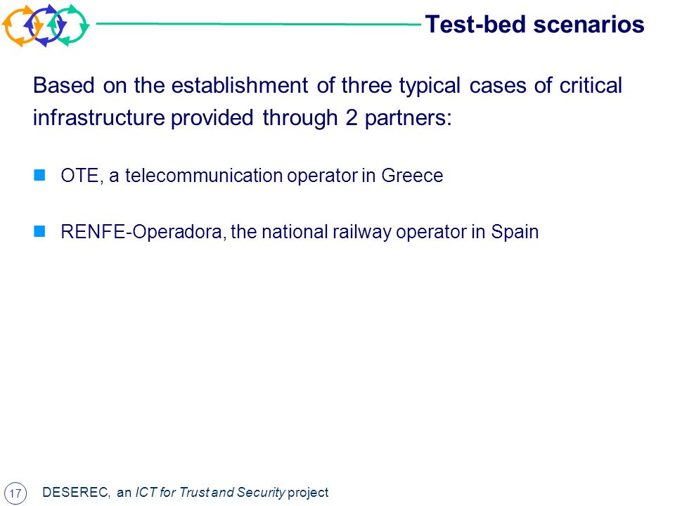17 DESEREC, an ICT for Trust and Security project Test-bed scenarios Based on the establishment of three typical cases of critical infrastructure provided through 2 partners: OTE, a telecommunication operator in Greece RENFE-Operadora, the national railway operator in Spain