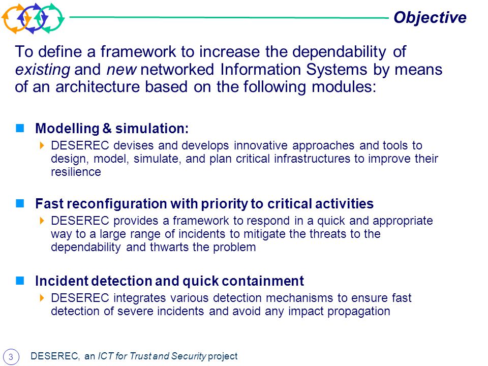 3 DESEREC, an ICT for Trust and Security project Objective To define a framework to increase the dependability of existing and new networked Information Systems by means of an architecture based on the following modules: Modelling & simulation:  DESEREC devises and develops innovative approaches and tools to design, model, simulate, and plan critical infrastructures to improve their resilience Fast reconfiguration with priority to critical activities  DESEREC provides a framework to respond in a quick and appropriate way to a large range of incidents to mitigate the threats to the dependability and thwarts the problem Incident detection and quick containment  DESEREC integrates various detection mechanisms to ensure fast detection of severe incidents and avoid any impact propagation