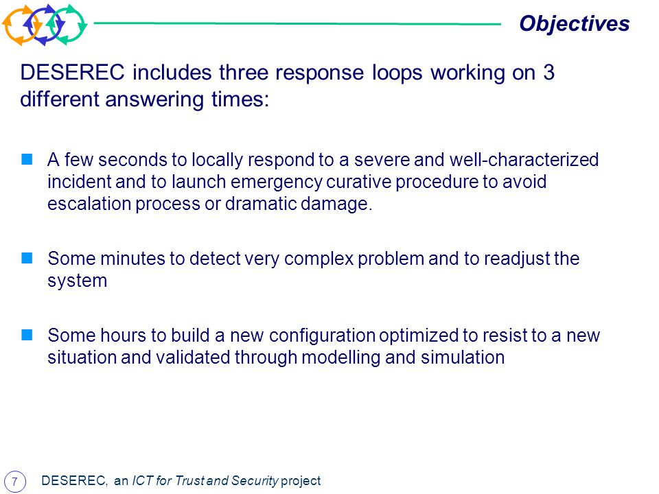 7 DESEREC, an ICT for Trust and Security project Objectives DESEREC includes three response loops working on 3 different answering times: A few seconds to locally respond to a severe and well-characterized incident and to launch emergency curative procedure to avoid escalation process or dramatic damage.