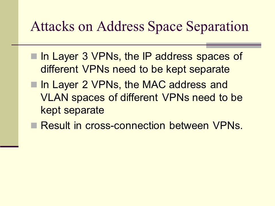 Attacks on Address Space Separation In Layer 3 VPNs, the IP address spaces of different VPNs need to be kept separate In Layer 2 VPNs, the MAC address and VLAN spaces of different VPNs need to be kept separate Result in cross-connection between VPNs.
