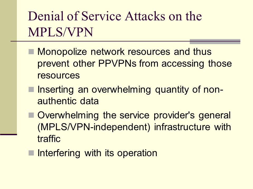 Denial of Service Attacks on the MPLS/VPN Monopolize network resources and thus prevent other PPVPNs from accessing those resources Inserting an overwhelming quantity of non- authentic data Overwhelming the service provider s general (MPLS/VPN-independent) infrastructure with traffic Interfering with its operation