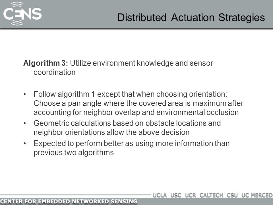 Distributed Actuation Strategies Algorithm 3: Utilize environment knowledge and sensor coordination Follow algorithm 1 except that when choosing orientation: Choose a pan angle where the covered area is maximum after accounting for neighbor overlap and environmental occlusion Geometric calculations based on obstacle locations and neighbor orientations allow the above decision Expected to perform better as using more information than previous two algorithms