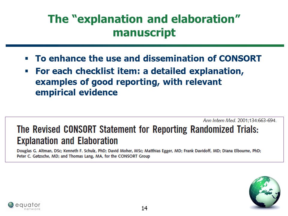 The explanation and elaboration manuscript  To enhance the use and dissemination of CONSORT  For each checklist item: a detailed explanation, examples of good reporting, with relevant empirical evidence 14
