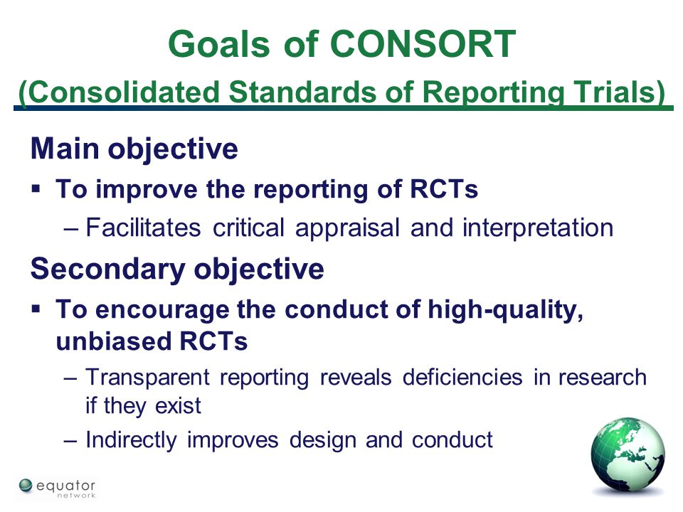 Goals of CONSORT (Consolidated Standards of Reporting Trials) Main objective  To improve the reporting of RCTs –Facilitates critical appraisal and interpretation Secondary objective  To encourage the conduct of high-quality, unbiased RCTs –Transparent reporting reveals deficiencies in research if they exist –Indirectly improves design and conduct