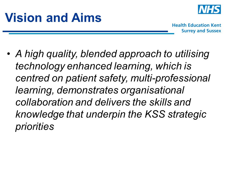 Vision and Aims A high quality, blended approach to utilising technology enhanced learning, which is centred on patient safety, multi-professional learning, demonstrates organisational collaboration and delivers the skills and knowledge that underpin the KSS strategic priorities