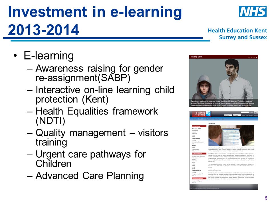 5 Investment in e-learning E-learning –Awareness raising for gender re-assignment(SABP) –Interactive on-line learning child protection (Kent) –Health Equalities framework (NDTI) –Quality management – visitors training –Urgent care pathways for Children –Advanced Care Planning