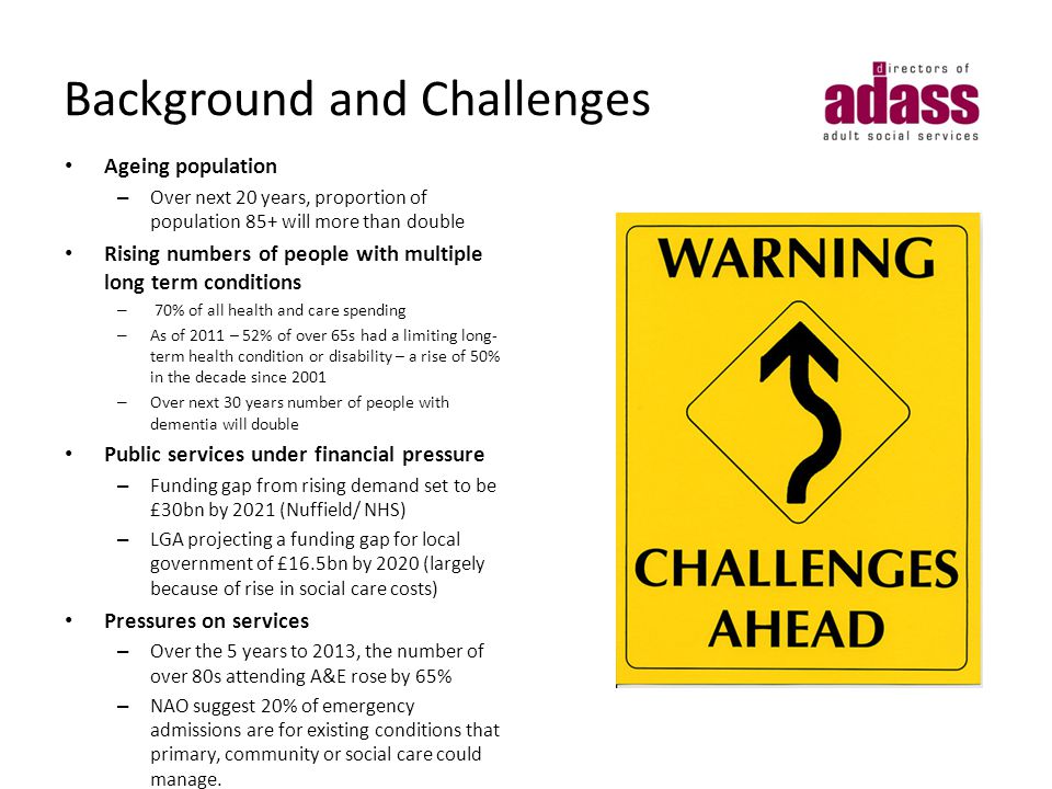Background and Challenges Ageing population – Over next 20 years, proportion of population 85+ will more than double Rising numbers of people with multiple long term conditions – 70% of all health and care spending – As of 2011 – 52% of over 65s had a limiting long- term health condition or disability – a rise of 50% in the decade since 2001 – Over next 30 years number of people with dementia will double Public services under financial pressure – Funding gap from rising demand set to be £30bn by 2021 (Nuffield/ NHS) – LGA projecting a funding gap for local government of £16.5bn by 2020 (largely because of rise in social care costs) Pressures on services – Over the 5 years to 2013, the number of over 80s attending A&E rose by 65% – NAO suggest 20% of emergency admissions are for existing conditions that primary, community or social care could manage.