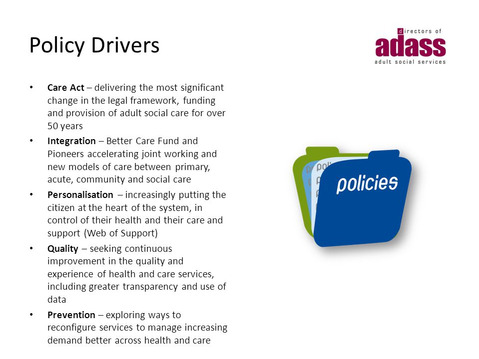 Policy Drivers Care Act – delivering the most significant change in the legal framework, funding and provision of adult social care for over 50 years Integration – Better Care Fund and Pioneers accelerating joint working and new models of care between primary, acute, community and social care Personalisation – increasingly putting the citizen at the heart of the system, in control of their health and their care and support (Web of Support) Quality – seeking continuous improvement in the quality and experience of health and care services, including greater transparency and use of data Prevention – exploring ways to reconfigure services to manage increasing demand better across health and care