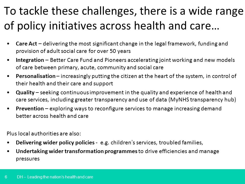 6 To tackle these challenges, there is a wide range of policy initiatives across health and care… DH – Leading the nation’s health and care Care Act – delivering the most significant change in the legal framework, funding and provision of adult social care for over 50 years Integration – Better Care Fund and Pioneers accelerating joint working and new models of care between primary, acute, community and social care Personalisation – increasingly putting the citizen at the heart of the system, in control of their health and their care and support Quality – seeking continuous improvement in the quality and experience of health and care services, including greater transparency and use of data (MyNHS transparency hub) Prevention – exploring ways to reconfigure services to manage increasing demand better across health and care Plus local authorities are also: Delivering wider policy policies - e.g.