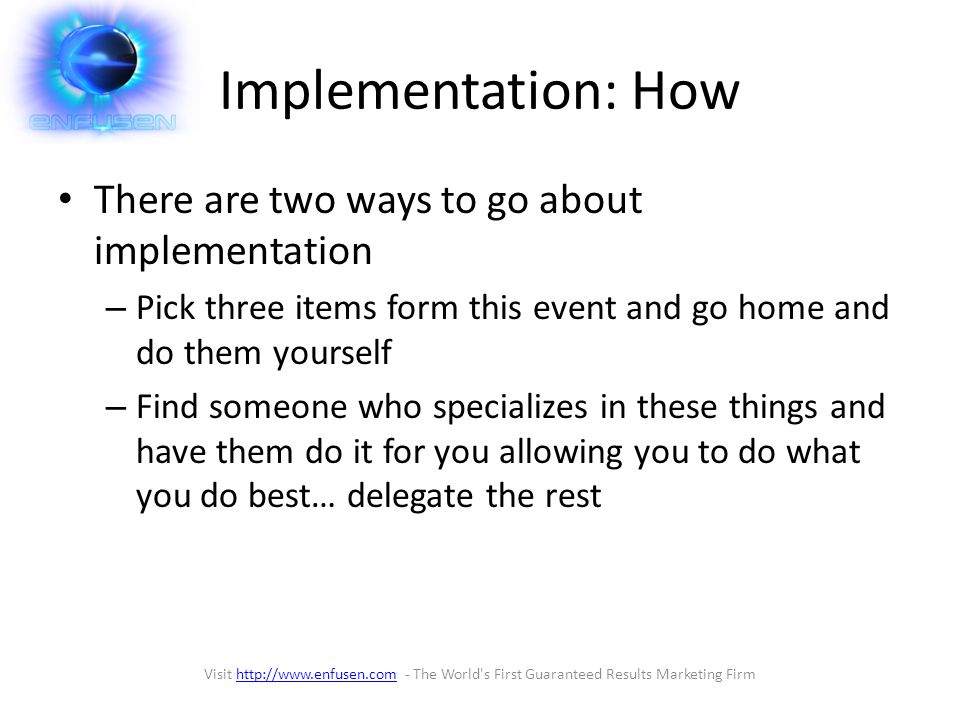 Implementation: How There are two ways to go about implementation – Pick three items form this event and go home and do them yourself – Find someone who specializes in these things and have them do it for you allowing you to do what you do best… delegate the rest Visit   - The World s First Guaranteed Results Marketing Firmhttp://