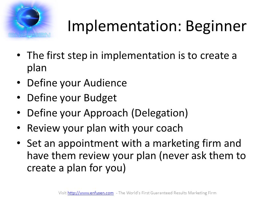 Implementation: Beginner The first step in implementation is to create a plan Define your Audience Define your Budget Define your Approach (Delegation) Review your plan with your coach Set an appointment with a marketing firm and have them review your plan (never ask them to create a plan for you) Visit   - The World s First Guaranteed Results Marketing Firmhttp://