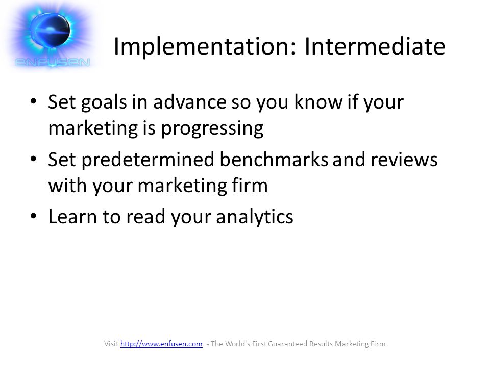Implementation: Intermediate Set goals in advance so you know if your marketing is progressing Set predetermined benchmarks and reviews with your marketing firm Learn to read your analytics Visit   - The World s First Guaranteed Results Marketing Firmhttp://