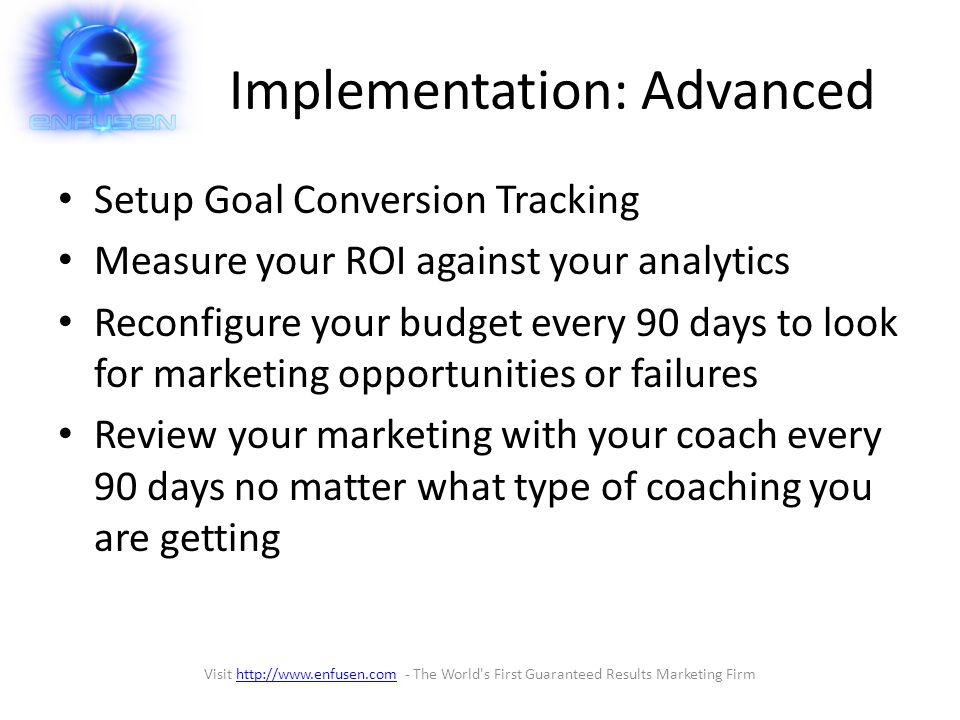 Implementation: Advanced Setup Goal Conversion Tracking Measure your ROI against your analytics Reconfigure your budget every 90 days to look for marketing opportunities or failures Review your marketing with your coach every 90 days no matter what type of coaching you are getting Visit   - The World s First Guaranteed Results Marketing Firmhttp://