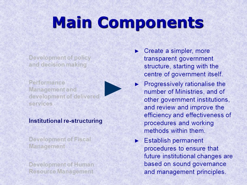 Main Components Development of policy and decision making Performance Management and development of delivered services Institutional re-structuring Development of Human Resource Management Development of Fiscal Management ► Create a simpler, more transparent government structure, starting with the centre of government itself.