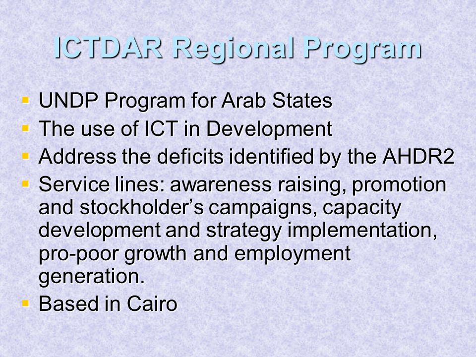 ICTDAR Regional Program  UNDP Program for Arab States  The use of ICT in Development  Address the deficits identified by the AHDR2  Service lines: awareness raising, promotion and stockholder’s campaigns, capacity development and strategy implementation, pro-poor growth and employment generation.