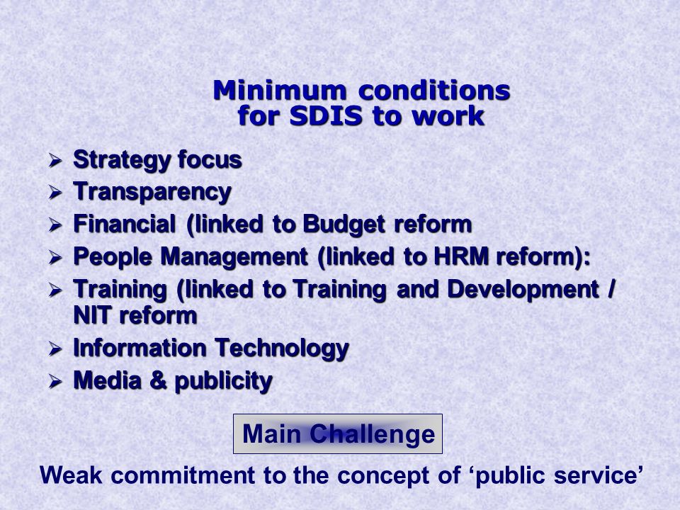 Minimum conditions for SDIS to work  Strategy focus  Transparency  Financial (linked to Budget reform  People Management (linked to HRM reform):  Training (linked to Training and Development / NIT reform  Information Technology  Media & publicity Main Challenge Weak commitment to the concept of ‘public service’