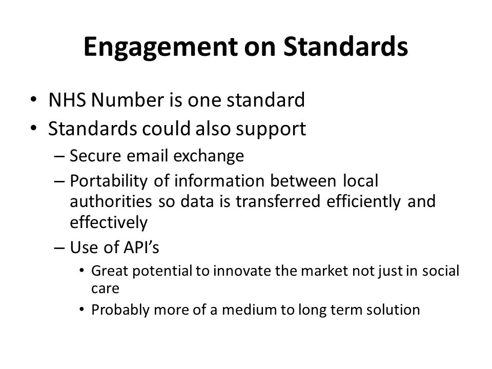 Engagement on Standards NHS Number is one standard Standards could also support – Secure  exchange – Portability of information between local authorities so data is transferred efficiently and effectively – Use of API’s Great potential to innovate the market not just in social care Probably more of a medium to long term solution