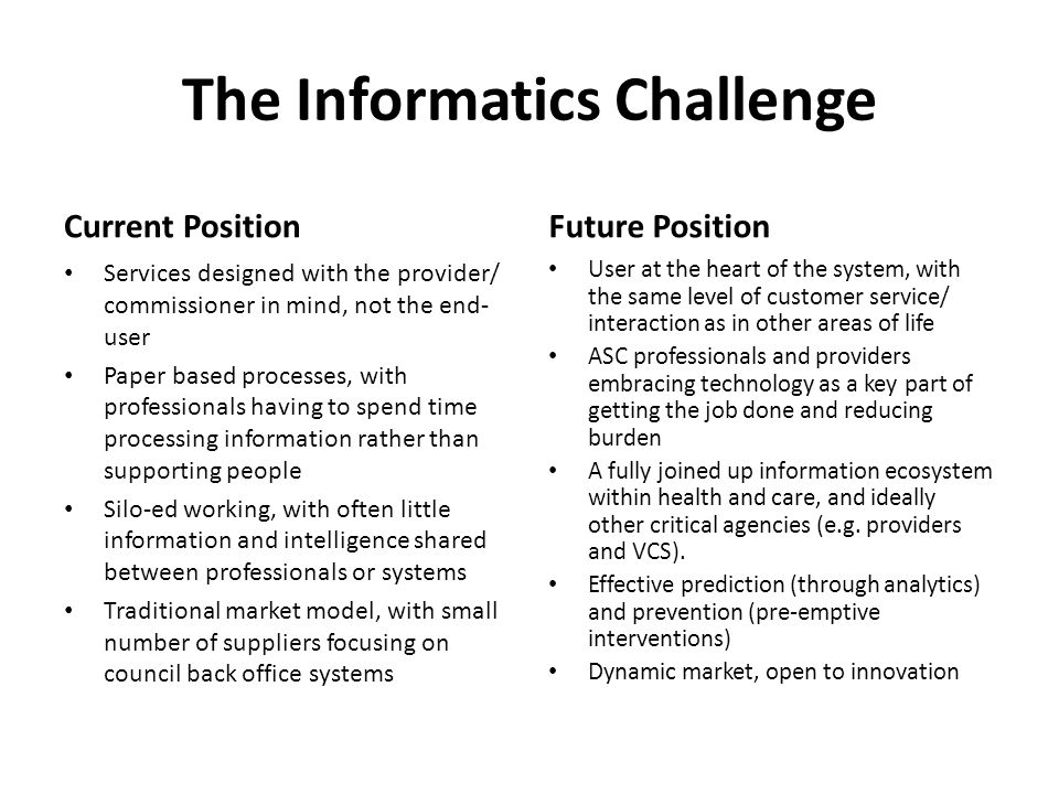 The Informatics Challenge Current Position Services designed with the provider/ commissioner in mind, not the end- user Paper based processes, with professionals having to spend time processing information rather than supporting people Silo-ed working, with often little information and intelligence shared between professionals or systems Traditional market model, with small number of suppliers focusing on council back office systems Future Position User at the heart of the system, with the same level of customer service/ interaction as in other areas of life ASC professionals and providers embracing technology as a key part of getting the job done and reducing burden A fully joined up information ecosystem within health and care, and ideally other critical agencies (e.g.