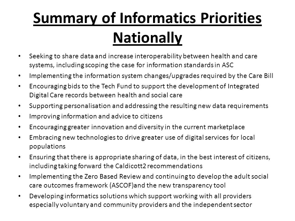 Summary of Informatics Priorities Nationally Seeking to share data and increase interoperability between health and care systems, including scoping the case for information standards in ASC Implementing the information system changes/upgrades required by the Care Bill Encouraging bids to the Tech Fund to support the development of Integrated Digital Care records between health and social care Supporting personalisation and addressing the resulting new data requirements Improving information and advice to citizens Encouraging greater innovation and diversity in the current marketplace Embracing new technologies to drive greater use of digital services for local populations Ensuring that there is appropriate sharing of data, in the best interest of citizens, including taking forward the Caldicott2 recommendations Implementing the Zero Based Review and continuing to develop the adult social care outcomes framework (ASCOF)and the new transparency tool Developing informatics solutions which support working with all providers especially voluntary and community providers and the independent sector