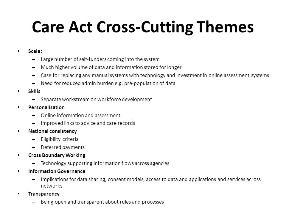Care Act Cross-Cutting Themes Scale: – Large number of self‐funders coming into the system – Much higher volume of data and information stored for longer – Case for replacing any manual systems with technology and investment in online assessment systems – Need for reduced admin burden e.g.