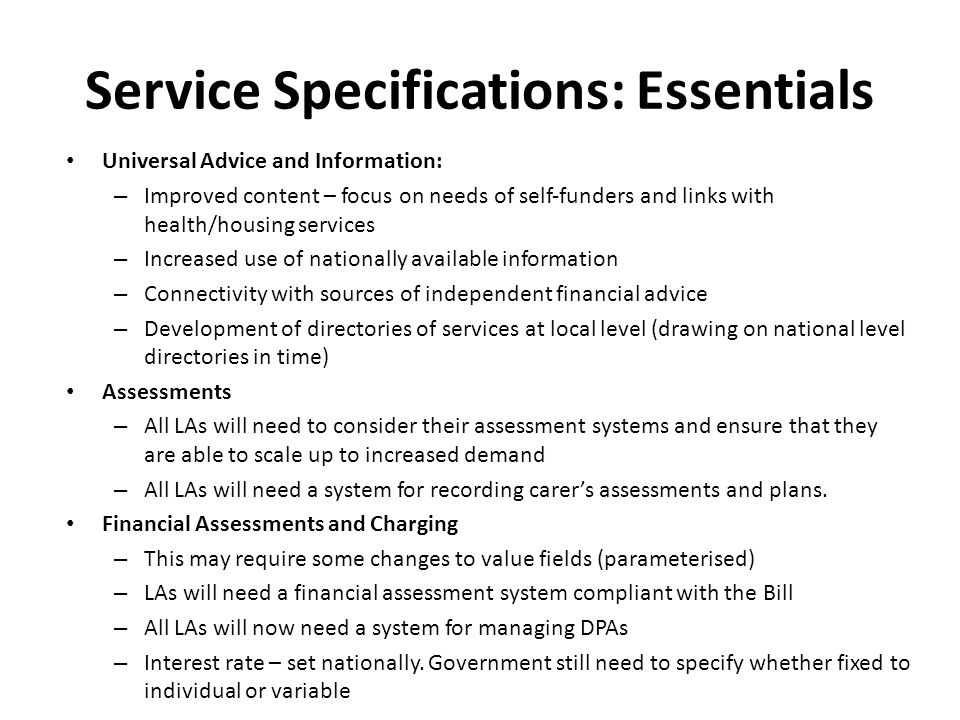 Service Specifications: Essentials Universal Advice and Information: – Improved content – focus on needs of self‐funders and links with health/housing services – Increased use of nationally available information – Connectivity with sources of independent financial advice – Development of directories of services at local level (drawing on national level directories in time) Assessments – All LAs will need to consider their assessment systems and ensure that they are able to scale up to increased demand – All LAs will need a system for recording carer’s assessments and plans.