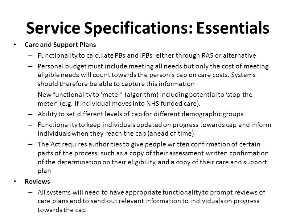 Service Specifications: Essentials Care and Support Plans – Functionality to calculate PBs and IPBs either through RAS or alternative – Personal budget must include meeting all needs but only the cost of meeting eligible needs will count towards the person s cap on care costs.