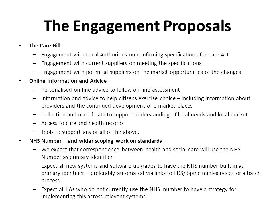 The Engagement Proposals The Care Bill – Engagement with Local Authorities on confirming specifications for Care Act – Engagement with current suppliers on meeting the specifications – Engagement with potential suppliers on the market opportunities of the changes Online Information and Advice – Personalised on‐line advice to follow on‐line assessment – information and advice to help citizens exercise choice – including information about providers and the continued development of e‐market places – Collection and use of data to support understanding of local needs and local market – Access to care and health records – Tools to support any or all of the above.