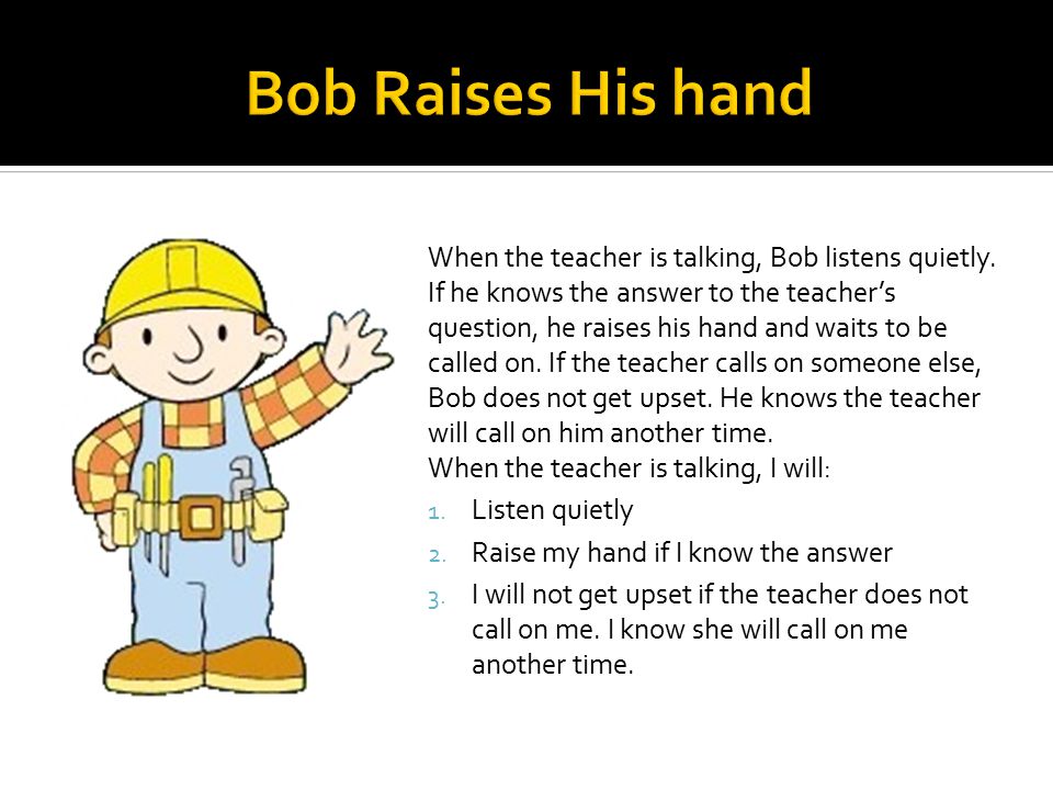 When the teacher is talking, Bob listens quietly.