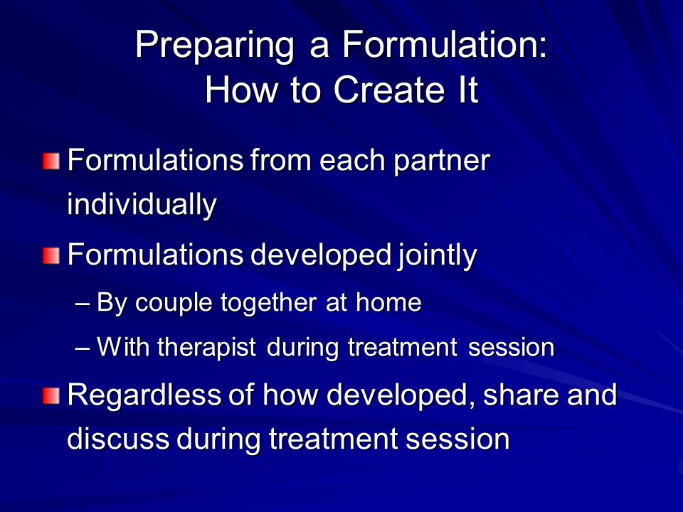 Preparing a Formulation: How to Create It Formulations from each partner individually Formulations developed jointly –By couple together at home –With therapist during treatment session Regardless of how developed, share and discuss during treatment session