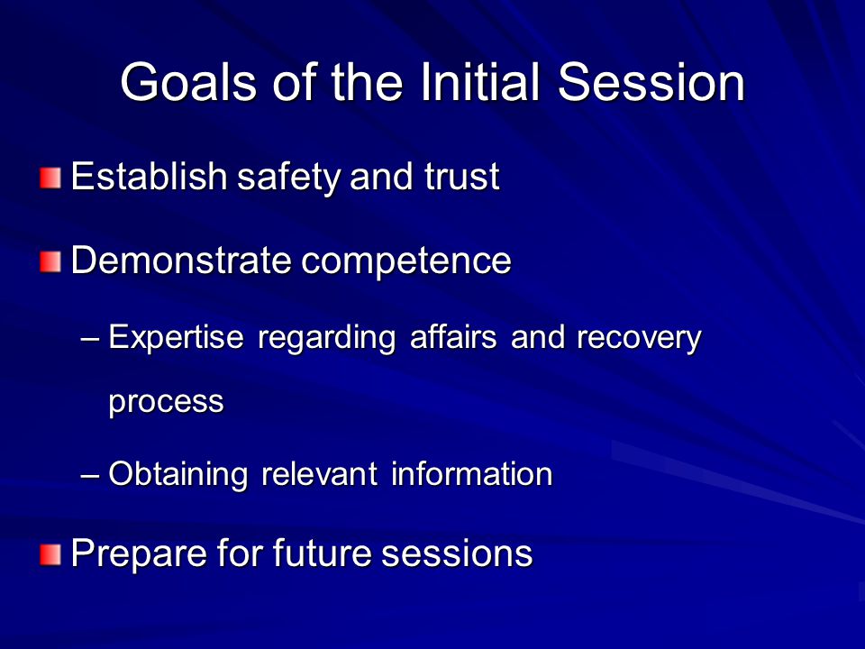 Goals of the Initial Session Establish safety and trust Demonstrate competence –Expertise regarding affairs and recovery process –Obtaining relevant information Prepare for future sessions