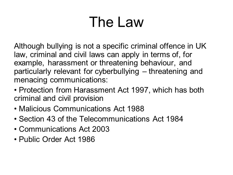 The Law Although bullying is not a specific criminal offence in UK law, criminal and civil laws can apply in terms of, for example, harassment or threatening behaviour, and particularly relevant for cyberbullying – threatening and menacing communications: Protection from Harassment Act 1997, which has both criminal and civil provision Malicious Communications Act 1988 Section 43 of the Telecommunications Act 1984 Communications Act 2003 Public Order Act 1986