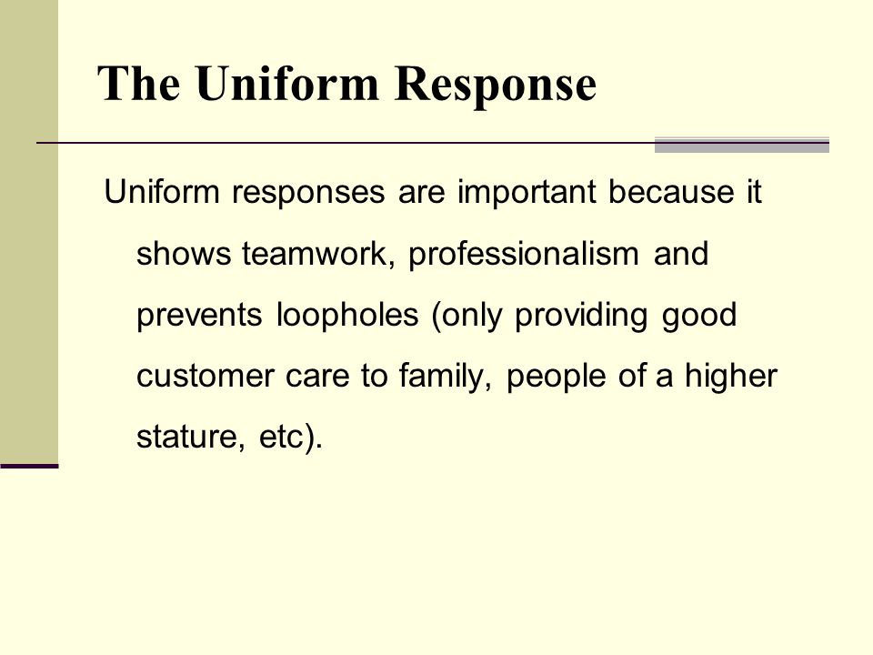 The Uniform Response Uniform responses are important because it shows teamwork, professionalism and prevents loopholes (only providing good customer care to family, people of a higher stature, etc).