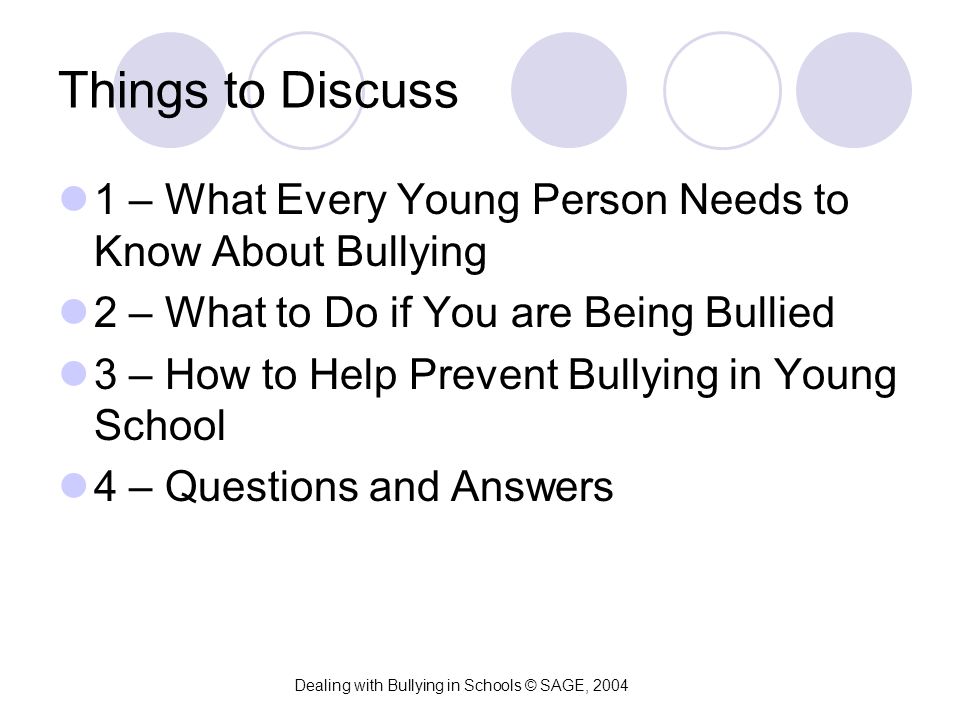 Things to Discuss 1 – What Every Young Person Needs to Know About Bullying 2 – What to Do if You are Being Bullied 3 – How to Help Prevent Bullying in Young School 4 – Questions and Answers Dealing with Bullying in Schools © SAGE, 2004
