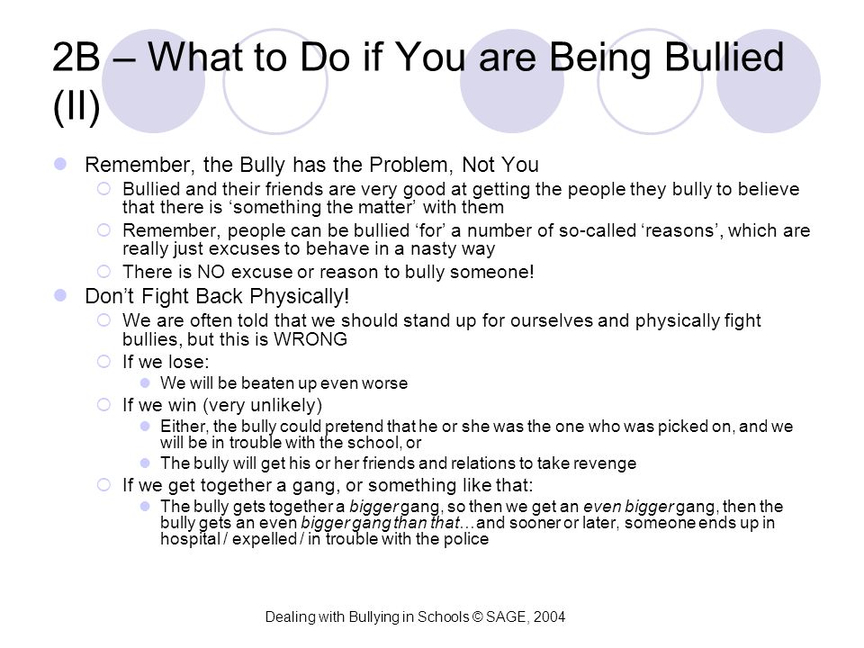 2B – What to Do if You are Being Bullied (II) Remember, the Bully has the Problem, Not You  Bullied and their friends are very good at getting the people they bully to believe that there is ‘something the matter’ with them  Remember, people can be bullied ‘for’ a number of so-called ‘reasons’, which are really just excuses to behave in a nasty way  There is NO excuse or reason to bully someone.