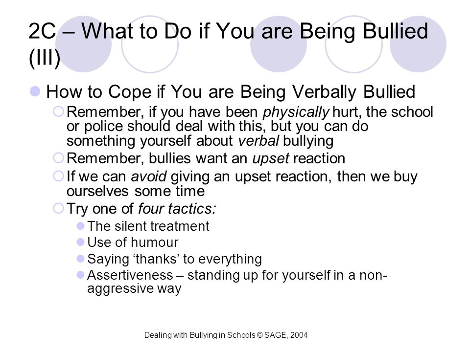 2C – What to Do if You are Being Bullied (III) How to Cope if You are Being Verbally Bullied  Remember, if you have been physically hurt, the school or police should deal with this, but you can do something yourself about verbal bullying  Remember, bullies want an upset reaction  If we can avoid giving an upset reaction, then we buy ourselves some time  Try one of four tactics: The silent treatment Use of humour Saying ‘thanks’ to everything Assertiveness – standing up for yourself in a non- aggressive way Dealing with Bullying in Schools © SAGE, 2004