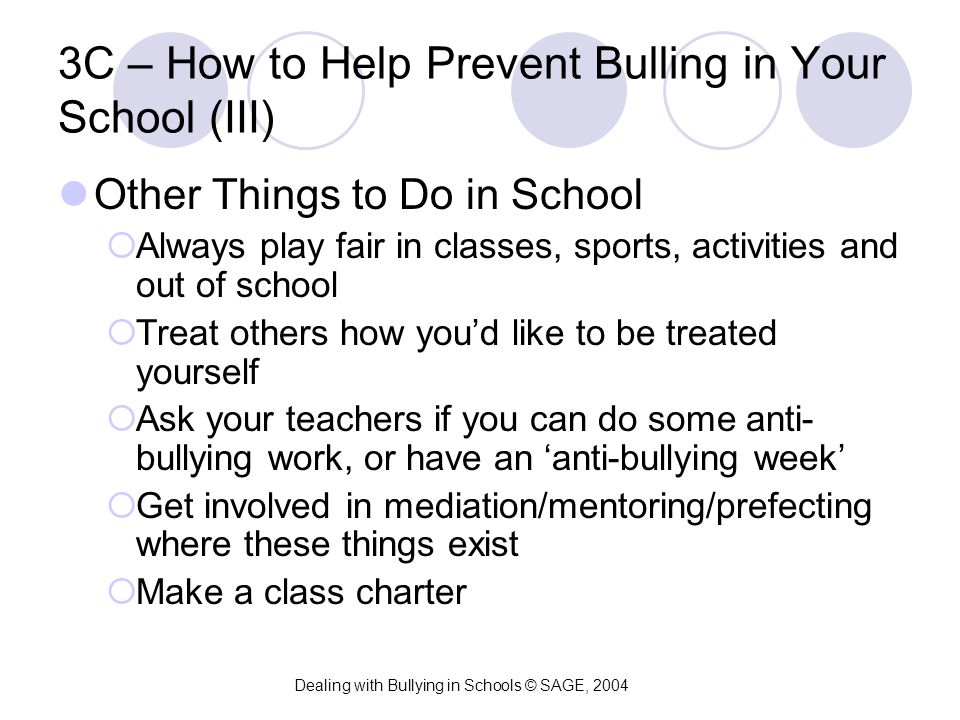 3C – How to Help Prevent Bulling in Your School (III) Other Things to Do in School  Always play fair in classes, sports, activities and out of school  Treat others how you’d like to be treated yourself  Ask your teachers if you can do some anti- bullying work, or have an ‘anti-bullying week’  Get involved in mediation/mentoring/prefecting where these things exist  Make a class charter Dealing with Bullying in Schools © SAGE, 2004