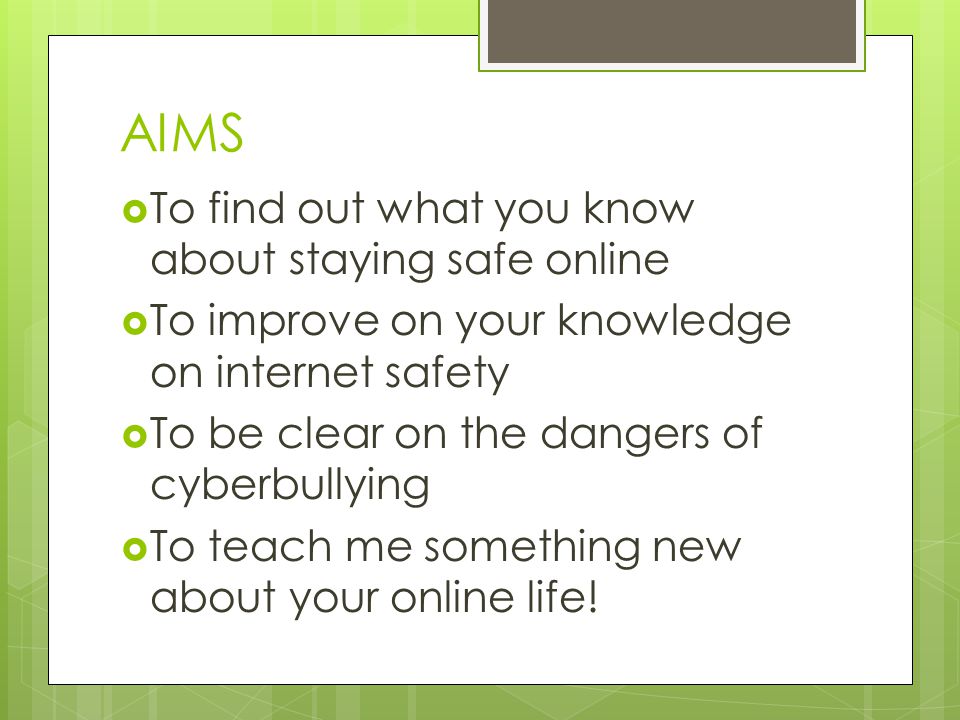 AIMS  To find out what you know about staying safe online  To improve on your knowledge on internet safety  To be clear on the dangers of cyberbullying  To teach me something new about your online life!