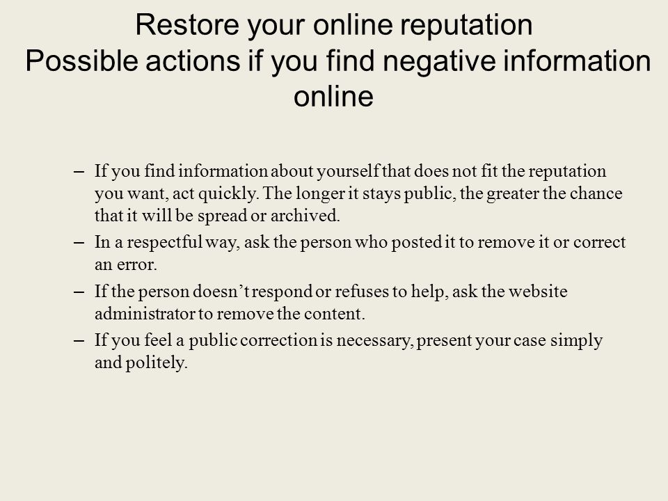 Restore your online reputation Possible actions if you find negative information online – If you find information about yourself that does not fit the reputation you want, act quickly.