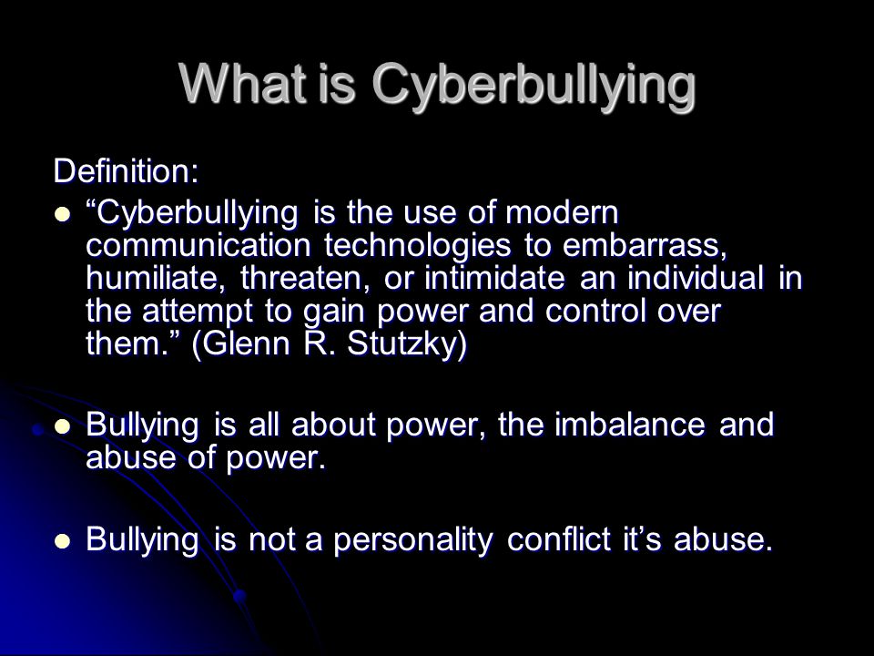 What is Cyberbullying Definition: Cyberbullying is the use of modern communication technologies to embarrass, humiliate, threaten, or intimidate an individual in the attempt to gain power and control over them. (Glenn R.