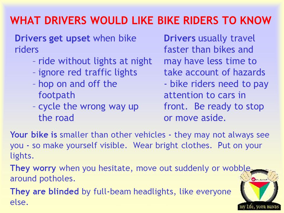 Transportation Tuesday WHAT DRIVERS WOULD LIKE BIKE RIDERS TO KNOW Drivers get upset when bike riders –ride without lights at night –ignore red traffic lights –hop on and off the footpath –cycle the wrong way up the road Your bike is smaller than other vehicles - they may not always see you - so make yourself visible.