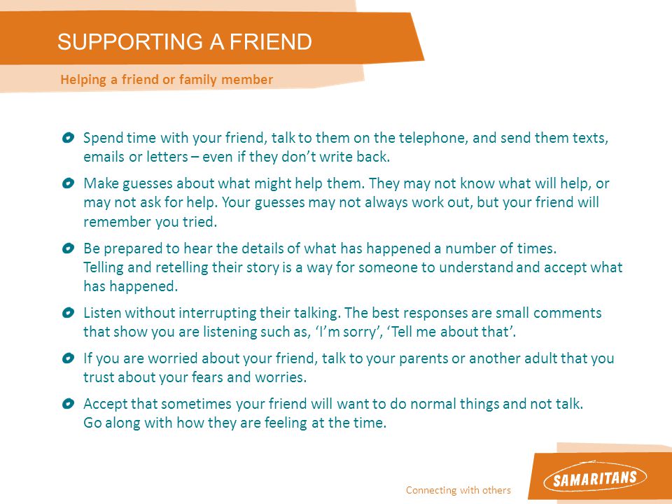 Connecting with others SUPPORTING A FRIEND Helping a friend or family member Spend time with your friend, talk to them on the telephone, and send them texts,  s or letters – even if they don’t write back.