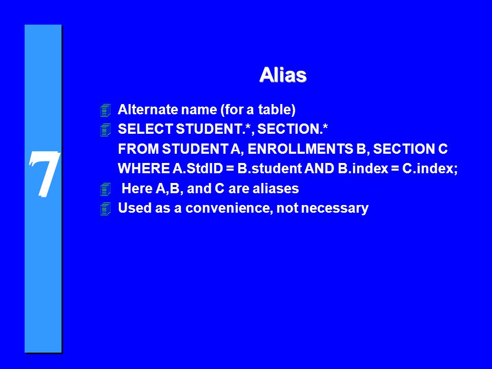 7 7 Alias 4Alternate name (for a table) 4SELECT STUDENT.*, SECTION.* FROM STUDENT A, ENROLLMENTS B, SECTION C WHERE A.StdID = B.student AND B.index = C.index; 4 Here A,B, and C are aliases 4Used as a convenience, not necessary