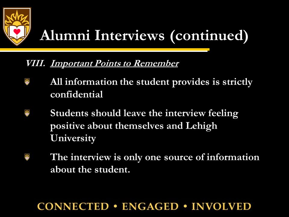 Alumni Interviews (continued) VIII.Important Points to Remember All information the student provides is strictly confidential Students should leave the interview feeling positive about themselves and Lehigh University The interview is only one source of information about the student.