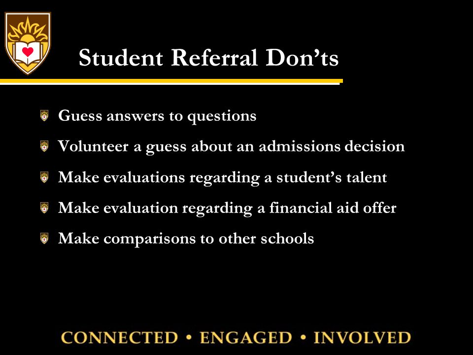 Student Referral Don’ts Guess answers to questions Volunteer a guess about an admissions decision Make evaluations regarding a student’s talent Make evaluation regarding a financial aid offer Make comparisons to other schools